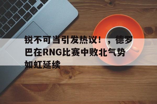 万博-锐不可当引发热议！，德罗巴在RNG比赛中败北气势如虹延续-万博